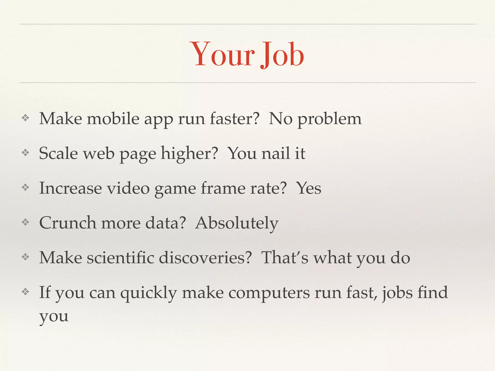 Your Job
❖ Make mobile app run faster? No problem
❖ Scale web page higher? You nail it
❖ Increase video game frame rate? Yes
❖ Crunch more data? Absolutely
❖ Make scientiﬁc discoveries? That’s what you do
❖ If you can quickly make computers run fast, jobs ﬁnd
you
 