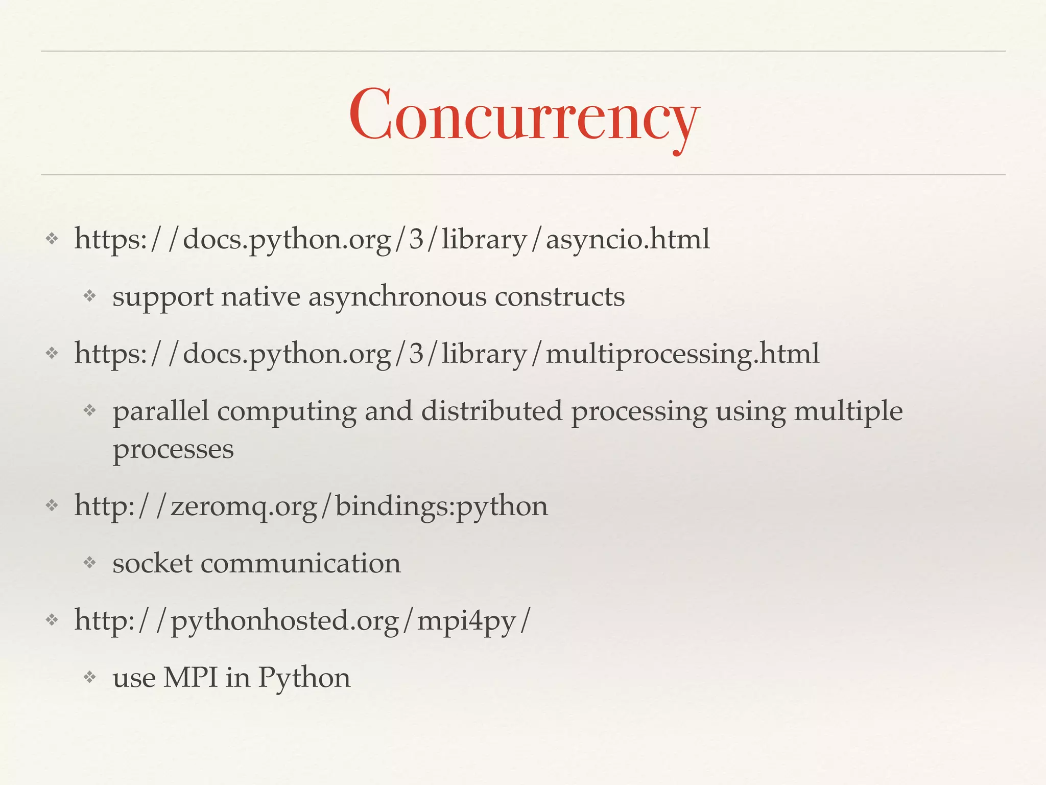 Concurrency
❖ https://docs.python.org/3/library/asyncio.html
❖ support native asynchronous constructs
❖ https://docs.python.org/3/library/multiprocessing.html
❖ parallel computing and distributed processing using multiple
processes
❖ http://zeromq.org/bindings:python
❖ socket communication
❖ http://pythonhosted.org/mpi4py/
❖ use MPI in Python
 