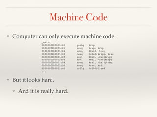 Machine Code
❖ Computer can only execute machine code
❖ But it looks hard.
❖ And it is really hard.
_main:
0000000100001c80 pushq %rbp
0000000100001c81 movq %rsp, %rbp
0000000100001c84 subq $0x60, %rsp
0000000100001c88 leaq 0x2cd(%rip), %rax
0000000100001c8f movl $0x0, -0x4(%rbp)
0000000100001c96 movl %edi, -0x8(%rbp)
0000000100001c99 movq %rsi, -0x10(%rbp)
0000000100001c9d movq %rax, %rdi
0000000100001ca0 callq 0x100001ee8
...
 