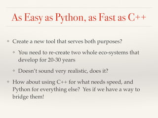 As Easy as Python, as Fast as C++
❖ Create a new tool that serves both purposes?
❖ You need to re-create two whole eco-systems that
develop for 20-30 years
❖ Doesn’t sound very realistic, does it?
❖ How about using C++ for what needs speed, and
Python for everything else? Yes if we have a way to
bridge them!
 