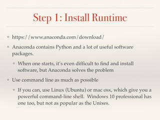 Step 1: Install Runtime
❖ https://www.anaconda.com/download/
❖ Anaconda contains Python and a lot of useful software
packages.
❖ When one starts, it’s even difﬁcult to ﬁnd and install
software, but Anaconda solves the problem
❖ Use command line as much as possible
❖ If you can, use Linux (Ubuntu) or mac osx, which give you a
powerful command-line shell. Windows 10 professional has
one too, but not as popular as the Unixes.
 