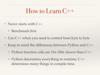 How to Learn C++
❖ Never starts with C++
❖ Benchmark ﬁrst
❖ Use C++ when you need to control from byte to byte
❖ Keep in mind the differences between Python and C++
❖ Python function calls are 10x-100x slower than C++
❖ Python determines everything in runtime; C++
determines many things in compile time.
 