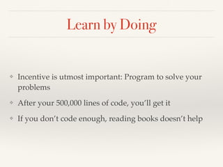 Learn by Doing
❖ Incentive is utmost important: Program to solve your
problems
❖ After your 500,000 lines of code, you’ll get it
❖ If you don’t code enough, reading books doesn’t help
 