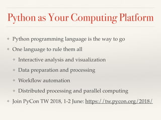 Python as Your Computing Platform
❖ Python programming language is the way to go
❖ One language to rule them all
❖ Interactive analysis and visualization
❖ Data preparation and processing
❖ Workﬂow automation
❖ Distributed processing and parallel computing
❖ Join PyCon TW 2018, 1-2 June: https://tw.pycon.org/2018/
 