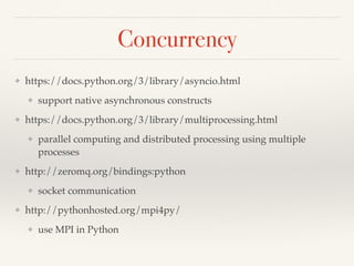 Concurrency
❖ https://docs.python.org/3/library/asyncio.html
❖ support native asynchronous constructs
❖ https://docs.python.org/3/library/multiprocessing.html
❖ parallel computing and distributed processing using multiple
processes
❖ http://zeromq.org/bindings:python
❖ socket communication
❖ http://pythonhosted.org/mpi4py/
❖ use MPI in Python
 