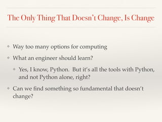The Only Thing That Doesn’t Change, Is Change
❖ Way too many options for computing
❖ What an engineer should learn?
❖ Yes, I know, Python. But it’s all the tools with Python,
and not Python alone, right?
❖ Can we ﬁnd something so fundamental that doesn’t
change?
 
