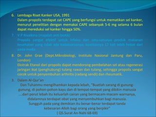 6. Lembaga Riset Kanker USA, 1991 Dalam propolis terdapat zat CAPE yang berfungsi untuk mematikan sel kanker, menurut penelitian dengan memakai CAPE sebanyak 5-6 mg selama 6 bulan dapat mereduksi sel kanker hingga 50%. 7. V.P Rivalkina (majalah anti biotik)  Propolis sangat efektif untuk infeksi dan satu-satunya produk makanan kesehatan yang tidak ada kadaluarsanya, kualitasnya 17 kali lebih hebat dari pada madu. 8. Dr. John Grae (Dept.Mikrobiologi, Institute Nasional Jantung dan Paru, London) Ekstrak Etanol dari propolis dapat mendorong pembelahan sel atau regenerasi jaringan ikat (penghubung) tulang rawan dan tulang, sehingga propolis sangat cocok untuk penyembuhan arthritis (radang sendi) dan rheumatik. Dalam Al-Qur’an Dan Tuhanmu mengilhamkan kepada lebah, “Buatlah sarang di gunung- gunung, di pohon-pohon kayu dan di tempat-tempat yang dibikin manusia … .dari perut lebah itu keluarlah cairan yang bermacam-macam warnanya, didalamnya terdapat obat yang menyembuhkan bagi manusia. Sungguh pada yang demikian itu benar-benar terdapat tanda kebesaran Alloh bagi orang yang berpikir” ( QS.Surat An-Nahl 68-69) 