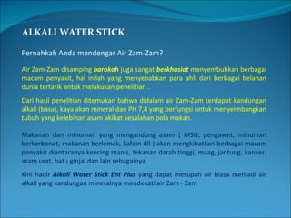 ALKALI WATER STICK Pernahkah Anda mendengar Air Zam-Zam? Air Zam-Zam disamping  barokah  juga sangat  berkhasiat  menyembuhkan berbagai macam penyakit, hal inilah yang menyebabkan para ahli dari berbagai belahan dunia tertarik untuk melakukan penelitian . Dari hasil penelitian ditemukan bahwa didalam air Zam-Zam terdapat kandungan alkali (basa), kaya akan mineral dan PH 7,4 yang berfungsi untuk menyeimbangkan tubuh yang kelebihan asam akibat kesalahan pola makan. Makanan dan minuman yang mengandung asam ( MSG, pengawet, minuman berkarbonat, makanan berlemak, kafein dll ) akan mengkibatkan berbagai macam penyakit diantaranya kencing manis, tekanan darah tinggi, maag, jantung, kanker, asam urat, batu ginjal dan lain sebagainya. Kini hadir  Alkali Water Stick Ent Plus  yang dapat merupah air biasa menjadi air alkali yang kandungan mineralnya mendekati air Zam - Zam 