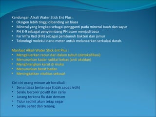 Kandungan Alkali Water Stick Ent Plus : Oksigen lebih tinggi dibanding air biasa Mineral yang lengkap sebagai pengganti pada mineral buah dan sayur PH 8-9 sebagai penyeimbang PH asam menjadi basa Far Infra Red (FIR) sebagai pembunuh bakteri dan jamur Teknologi molekul nano meter untuk melancarkan serkulasi darah. Manfaat Alkali Water Stick Ent Plus : Mengeluarkan racun dari dalam tubuh (detoksifikasi) Menurunkan kadar radikal bebas (anti oksidan) Menghilangkan kerut di muka Menurunkan berat badan Meningkatkan vitalitas seksual Ciri-ciri orang minum air beralkali : Senantiasa bertenaga (tidak cepat letih) Selalu berpikir positif dan ceria Jarang terkena flu dan demam Tidur sedikit akan tetap segar Selalu sehat dan tenang 