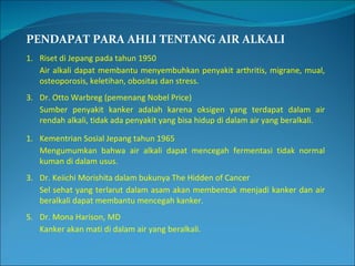 PENDAPAT PARA AHLI TENTANG AIR ALKALI Riset di Jepang pada tahun 1950 Air alkali dapat membantu menyembuhkan penyakit arthritis, migrane, mual, osteoporosis, keletihan, obositas dan stress. Dr. Otto Warbreg (pemenang Nobel Price) Sumber penyakit kanker adalah karena oksigen yang terdapat dalam air rendah alkali, tidak ada penyakit yang bisa hidup di dalam air yang beralkali. Kementrian Sosial Jepang tahun 1965 Mengumumkan bahwa air alkali dapat mencegah fermentasi tidak normal kuman di dalam usus. Dr. Keiichi Morishita dalam bukunya The Hidden of Cancer Sel sehat yang terlarut dalam asam akan membentuk menjadi kanker dan air beralkali dapat membantu mencegah kanker. Dr. Mona Harison, MD Kanker akan mati di dalam air yang beralkali. 