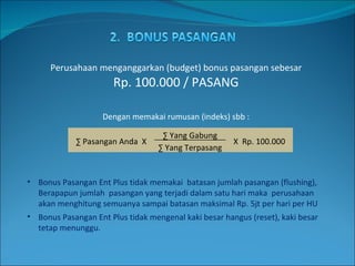 Perusahaan menganggarkan (budget) bonus pasangan sebesar  Rp. 100.000 / PASANG Dengan memakai rumusan (indeks) sbb : Bonus Pasangan Ent Plus tidak memakai  batasan jumlah pasangan (flushing), Berapapun jumlah  pasangan yang terjadi dalam satu hari maka  perusahaan akan menghitung semuanya sampai batasan maksimal Rp. 5jt per hari per HU Bonus Pasangan Ent Plus tidak mengenal kaki besar hangus (reset), kaki besar tetap menunggu. ∑  Pasangan Anda  X ∑  Yang Gabung X  Rp. 100.000 ∑  Yang Terpasang 