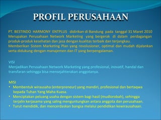 PT. BESTINDO  HARMONY  ENTPLUS  didirikan di Bandung  pada  tanggal 31 Maret 2010 Merupakan  Perusahaan  Network  Marketing  yang  bergerak  di  dalam  perdagangan produk-produk kesehatan dan jasa dengan kualitas terbaik dan terjangkau. Memberikan Sistem Marketing Plan yang revolusioner, optimal dan mudah dijalankan serta didukung dengan manajemen dan IT yang berpengalaman. VISI  Menjadikan Perusahaan Network Marketing yang profesional, inovatif, handal dan transfaran sehingga bisa mensejahterakan anggotanya. MISI  Membentuk wirausaha (enterpreneur) yang mandiri, profesional dan bertaqwa kepada Tuhan Yang Maha Kuasa. Menciptakan peluang usaha dengan sistem bagi hasil (mudlorobah), sehingga terjalin kerjasama yang saling menguntungkan antara anggota dan perusahaan. Turut mendidik, dan mencerdaskan bangsa melalui pendidikan kewirausahaan. 