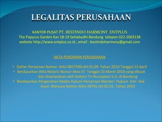 KANTOR PUSAT  PT. BESTINDO HARMONY  ENTPLUS The Papyrus Garden Kav 18-19 Setiabudhi Bandung  telepon 022-2003138 website http://www.entplus.co.id , email : bestindoharmony@gmail.com AKTA PENDIRIAN PERUSAHAAN Daftar Perseroan Nomor  AHU-0027590.AH.01.09  Tahun 2010 Tanggal 13 April Berdasarkan Akta Notaris Nomor Akta 47  Tanggal 23 Maret 2010 yang dibuat  dan disampaikan oleh Notaris Tri Nurseptari S.H, di Bandung Berdasarkan Pengesahan Badan Hukum Perseroan Menteri  Hukum  Dan  Hak  Asasi  Manusia Nomor AHU-18745.AH.01.01. Tahun 2010 