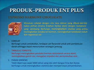 EXPRESSO HARMONY CHOCOLATE Minuman  cokelat  dengan  cita  rasa  nikmat  yang  dibuat dari biji  kakao  pilihan, diramu  8 bahan  herbal  alami  dengan  komposisi yang  seimbang.  Berfungsi  meningkatkan   vitalitas  yang  prima, meningkatkan kesuburan hormon, meningkatkan kekebalan tubuh dan regenerasi sel. COKELAT Berfungsi untuk antioksidan, terdapat zat flavanoid untuk anti pembekuan  darah sehingga dapat menurunkan serangan jantung. TRIBULUS TERRESTIS Berfungsi meningkatkan produksi hormon testosteron secara alami,  meningkatkan gairah sex, mengatasi impoten dan pertumbuhan otot. PANAX GINSENG Telah dipercaya sejak 5000 tahun yang lalu oleh bangsa Cina dan Korea  berfungsi untuk meningkatkan stamina dan mempercepat penyembuhan. 