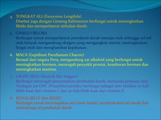 5. GINKGO BILOBA Berfungsi untuk memperlancar peredaran darah menuju otak sehingga sel-sel otak banyak mengandung oksigen yang mengangkut nutrisi, meningkatkan fungsi otak dan menghambat kepikunan. 4. TONGKAT ALI (Eurycoma Longifola) Disebut juga dengan Ginseng Kalimantan berfungsi untuk meningkatkan libido dan memperlancar sirkulasi darah. 6. MACA (Lepidium Parulianum Chacon) Berasal dari negara Peru, mengandung zat alkaloid yang berfungsi untuk meningkatkan hormon, mencegah penyakit prostat, kesuburan horman dan meningkatkan stamina. 7. GRAPE SEED (Ekstrak Biji Anggur) Berfungsi mencegah penyempitan pembuluh darah, menunda penuaan dini. Terdapat zat OPC (Proanthocyanidin) berfungsi sebagai anti oksidan 20 kali lebih kuat dari vitamin C dan 50 kali lebih kuat dari vitamin E. 8. ROYAL JELLY dan MADU Berfungsi untuk meremajakan sel (awet muda), pembentukan sel darah dan melindungi sel pembuluh darah.  