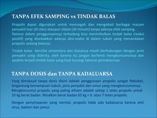 TANPA EFEK SAMPING vs TINDAK BALAS Propolis dapat digunakan untuk mencegah dan mengobati berbagai macam penyakit luar (di oles) ataupun dalam (di minum) tanpa adanya efek samping. Namun dalam penggunaannya terkadang bisa menimbulkan tindak balas (reaksi positif) yang disebabkan adanya aksi-reaksi di dalam tubuh yang menandakan propolis sedang bekerja. Tindak balas  bersifat sementara dan biasanya masih berhubungan dengan jenis penyakit yang diderita, oleh karena itu jangan berhenti mengkonsumsinya dan apabila terjadi tindak balas yang kuat kurangi takaran pemakainnya. TANPA DOSIS dan TANPA KADALUARSA Yang dimaksud tanpa dosis disini adalah penggunaan propolis sangat fleksibel, tergantung kemampuan tubuh, jenis penyakit dan umur yang mengkonsumsinya. Mengkonsumsi propolis yang paling efisien adalah setiap 1 tetes propolis untuk  10 kg berat badan. Misalkan berat badan 65 kg = 6  atau 7 tetes propolis. Dengan penyimpanan yang normal, propolis tidak ada kadaluarsa karena anti virus, bakteri dan jamur. 