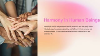 Harmony in Human Beings
Harmony in human beings refers to a state of balance and well-being where
individuals experience peace, positivity, and fulfillment in their personal and
professional lives. It's important to achieve harmony to lead a happy and
contented life.
 