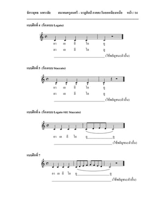 จักรายุทธ นพราลัย               สมาคมครูดนตรี – นาฏศิลป ภาคตะวันออกเฉียงเหนือ หนา / 14
-----------------------------------------------------------------------------------------------------------------
แบบฝกที่ 4 (รองแบบ Legato)



                          อา เอ        อี      โอ          อู
                          ลา เล        ลี      โล          ลู
                          __________________________________ (ใชพยัญชนะตัวอื่น)

แบบฝกที่ 5 (รองแบบ Staccato)



                          อา เอ        อี      โอ          อู
                          ลา เล        ลี      โล          ลู
                          __________________________________ (ใชพยัญชนะตัวอื่น)

แบบฝกที่ 6 (รองแบบ Legato และ Staccato)




                          อา เอ อี โอ          อู_________________อู
                          _______________________________________ (ใชพยัญชนะตัวอื่น)

แบบฝกที่ 7



                         อา เอ อี โอ อู______________________อู
                         ________________________________________ (ใชพยัญชนะตัวอื่น)
 