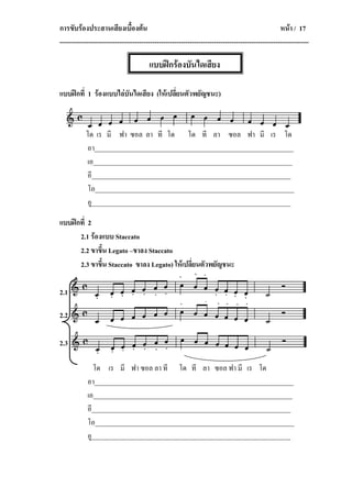 การขับรองประสานเสียงเบื้องตน                                                                      หนา / 17
-----------------------------------------------------------------------------------------------------------------

                                        แบบฝกรองบันไดเสียง

แบบฝกที่ 1 รองแบบไลบันไดเสียง (ใหเปลี่ยนตัวพยัญชนะ)



           โด เร มี ฟา ซอล ลา ที โด โด ที ลา ซอล ฟา มี เร โด
           อา____________________________________________________________
           เอ____________________________________________________________
           อี____________________________________________________________
           โอ____________________________________________________________
           อู____________________________________________________________

แบบฝกที่ 2
      2.1 รองแบบ Staccato
      2.2 ขาขึ้น Legato –ขาลง Staccato
      2.3 ขาขึ้น Staccato ขาลง Legato) ใหเปลี่ยนตัวพยัญชนะ

2.1

2.2

2.3

              โด เร มี ฟา ซอล ลา ที โด ที ลา ซอล ฟา มี เร โด
            อา____________________________________________________________
            เอ____________________________________________________________
            อี____________________________________________________________
            โอ____________________________________________________________
            อู____________________________________________________________
 