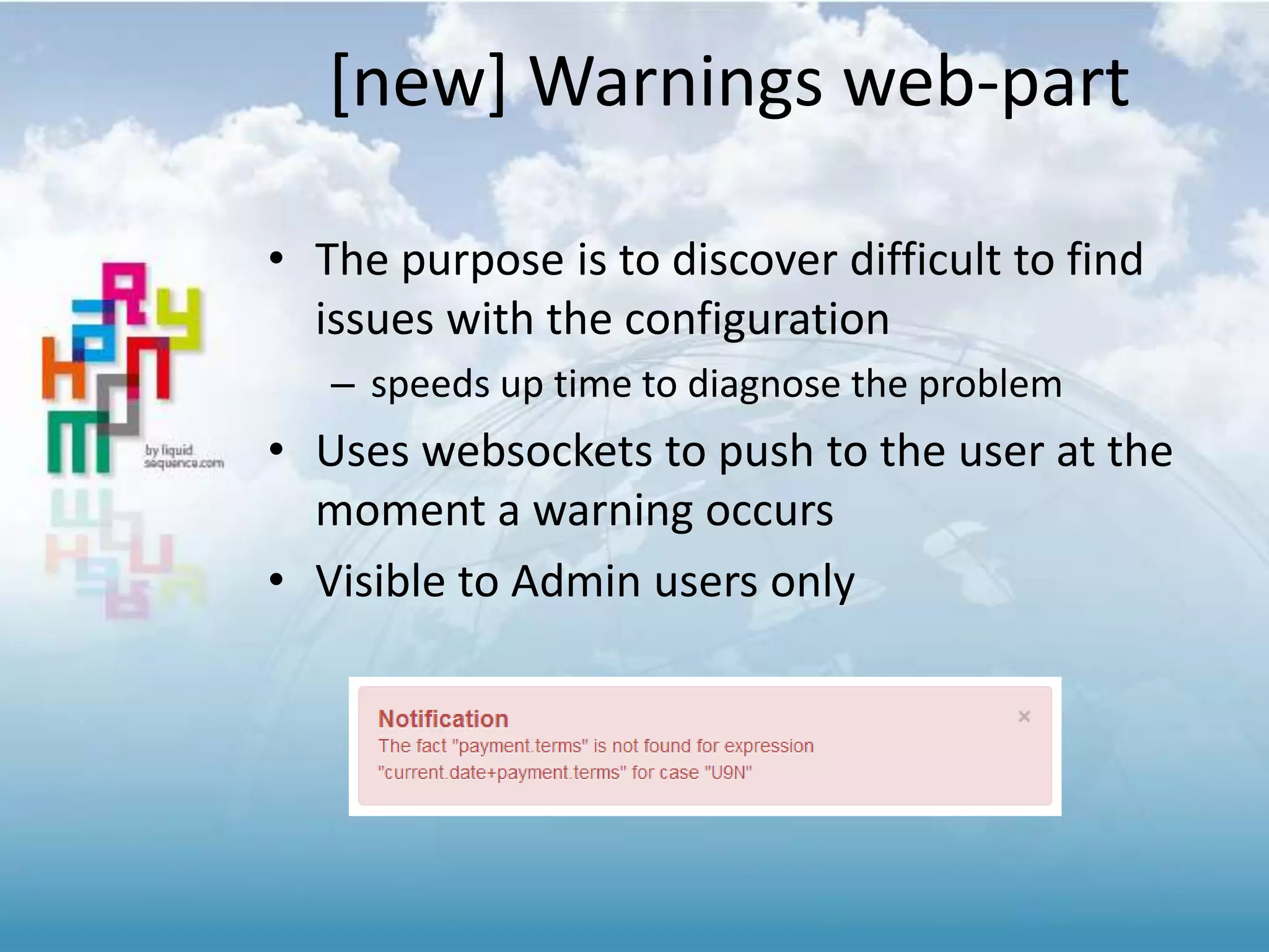 [new] Warnings web-part
• The purpose is to discover difficult to find
issues with the configuration
– speeds up time to diagnose the problem
• Uses websockets to push to the user at the
moment a warning occurs
• Visible to Admin users only
 