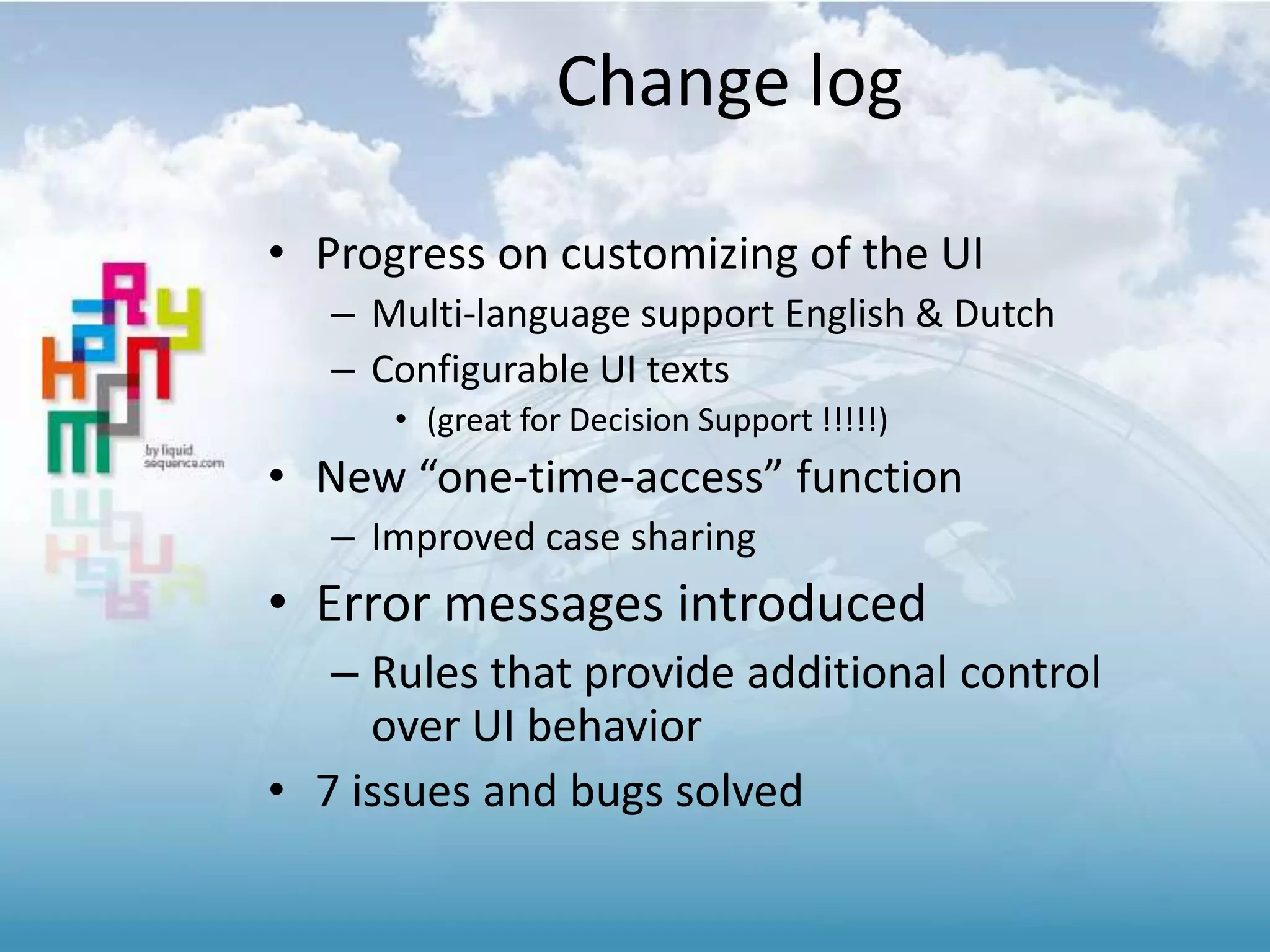 Change log
• Progress on customizing of the UI
– Multi-language support English & Dutch
– Configurable UI texts
• (great for Decision Support !!!!!)
• New “one-time-access” function
– Improved case sharing
• Error messages introduced
– Rules that provide additional control
over UI behavior
• 7 issues and bugs solved
 