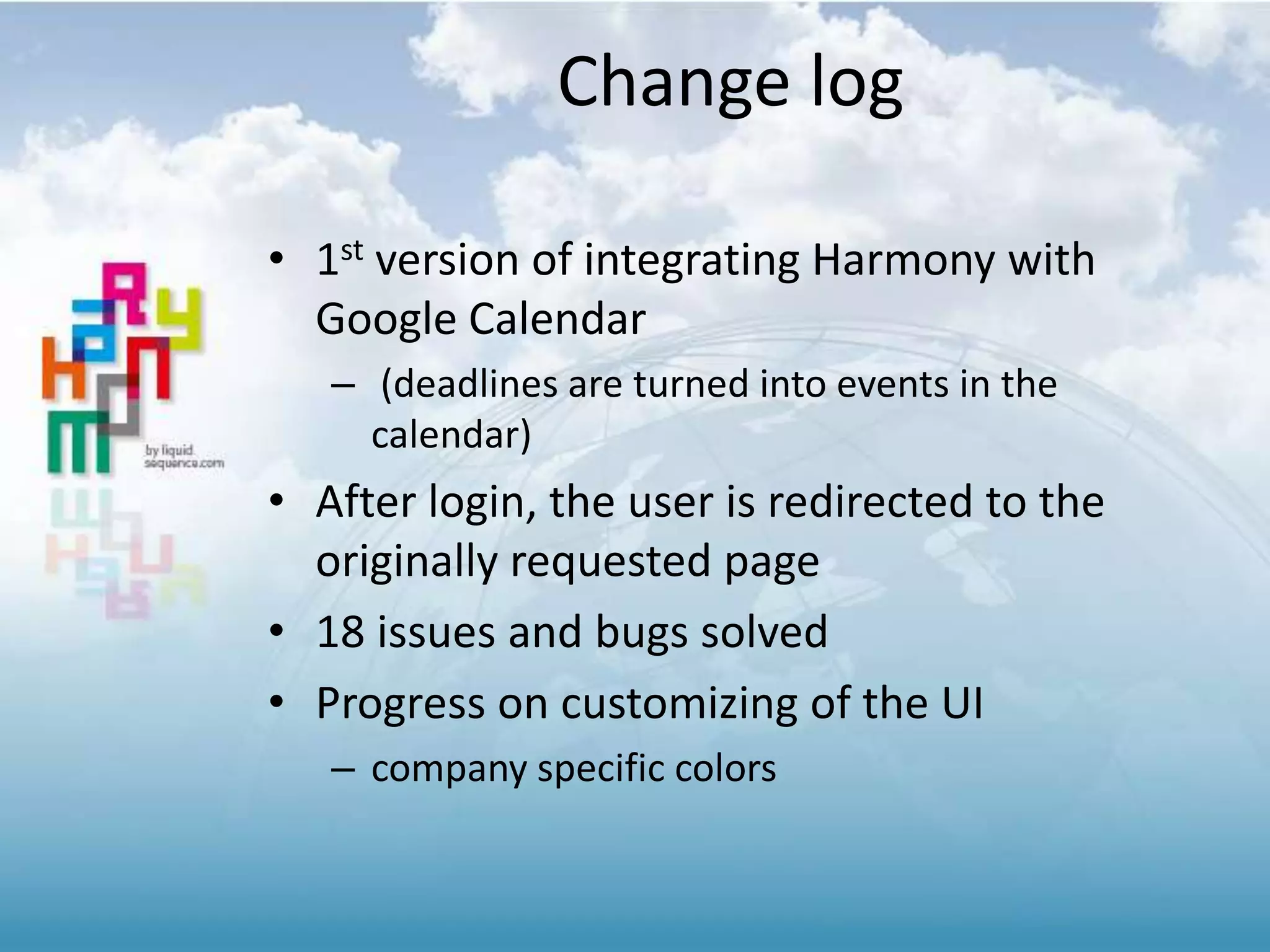 Change log
• 1st version of integrating Harmony with
Google Calendar
– (deadlines are turned into events in the
calendar)
• After login, the user is redirected to the
originally requested page
• 18 issues and bugs solved
• Progress on customizing of the UI
– company specific colors
 