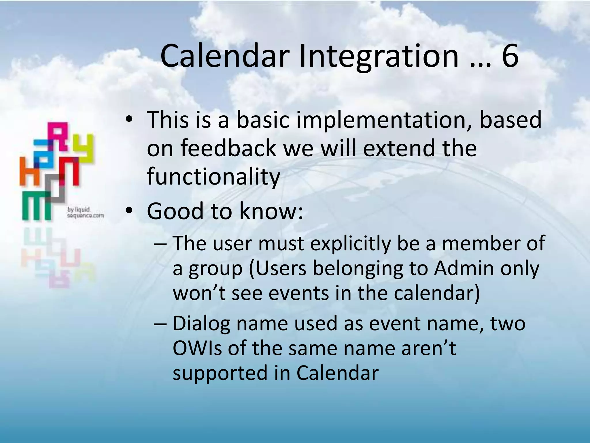 Calendar Integration … 6
• This is a basic implementation, based
on feedback we will extend the
functionality
• Good to know:
– The user must explicitly be a member of
a group (Users belonging to Admin only
won’t see events in the calendar)
– Dialog name used as event name, two
OWIs of the same name aren’t
supported in Calendar
 