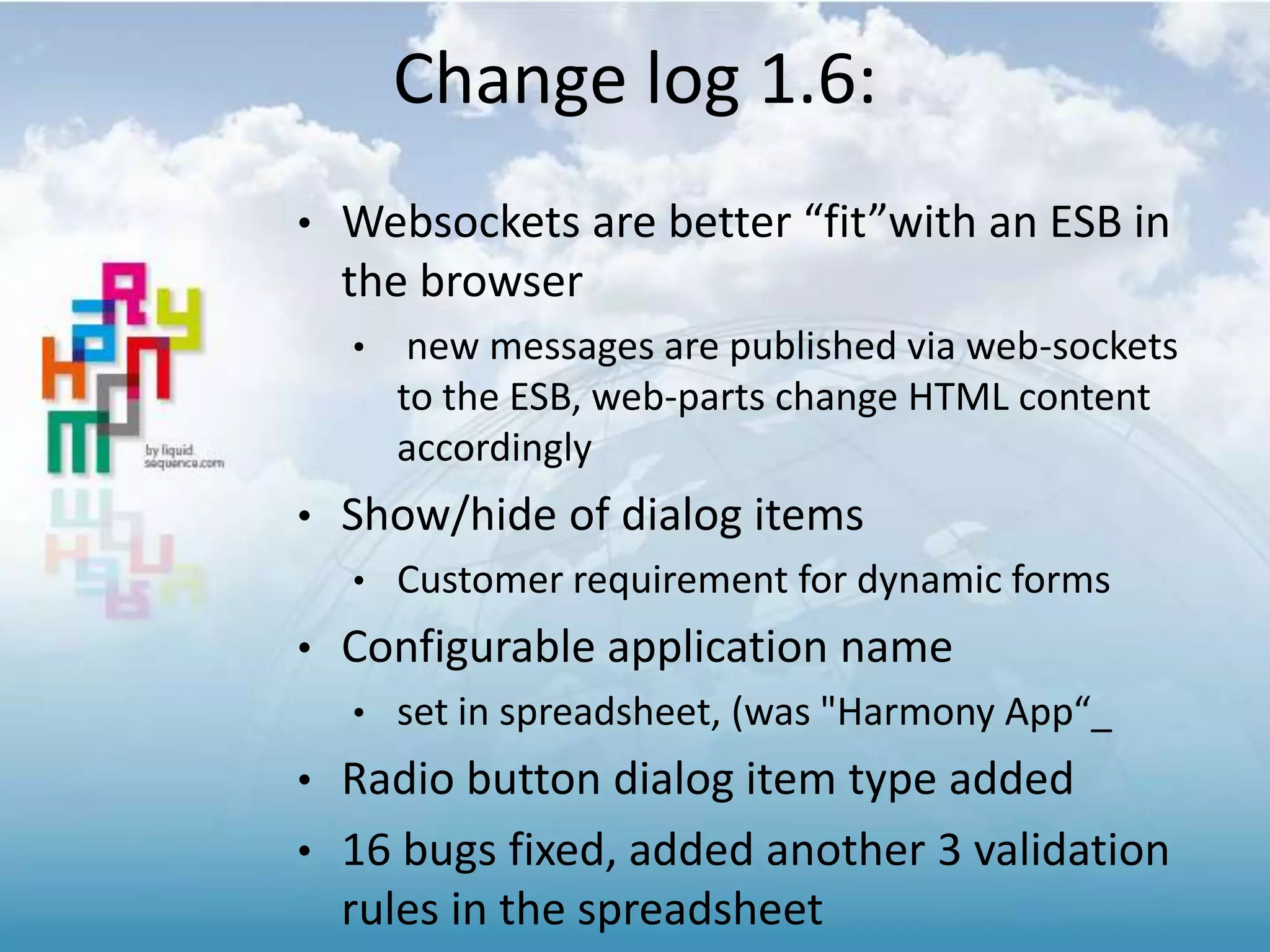 Change log 1.6:
• Websockets are better “fit”with an ESB in
the browser
• new messages are published via web-sockets
to the ESB, web-parts change HTML content
accordingly
• Show/hide of dialog items
• Customer requirement for dynamic forms
• Configurable application name
• set in spreadsheet, (was "Harmony App“_
• Radio button dialog item type added
• 16 bugs fixed, added another 3 validation
rules in the spreadsheet
 