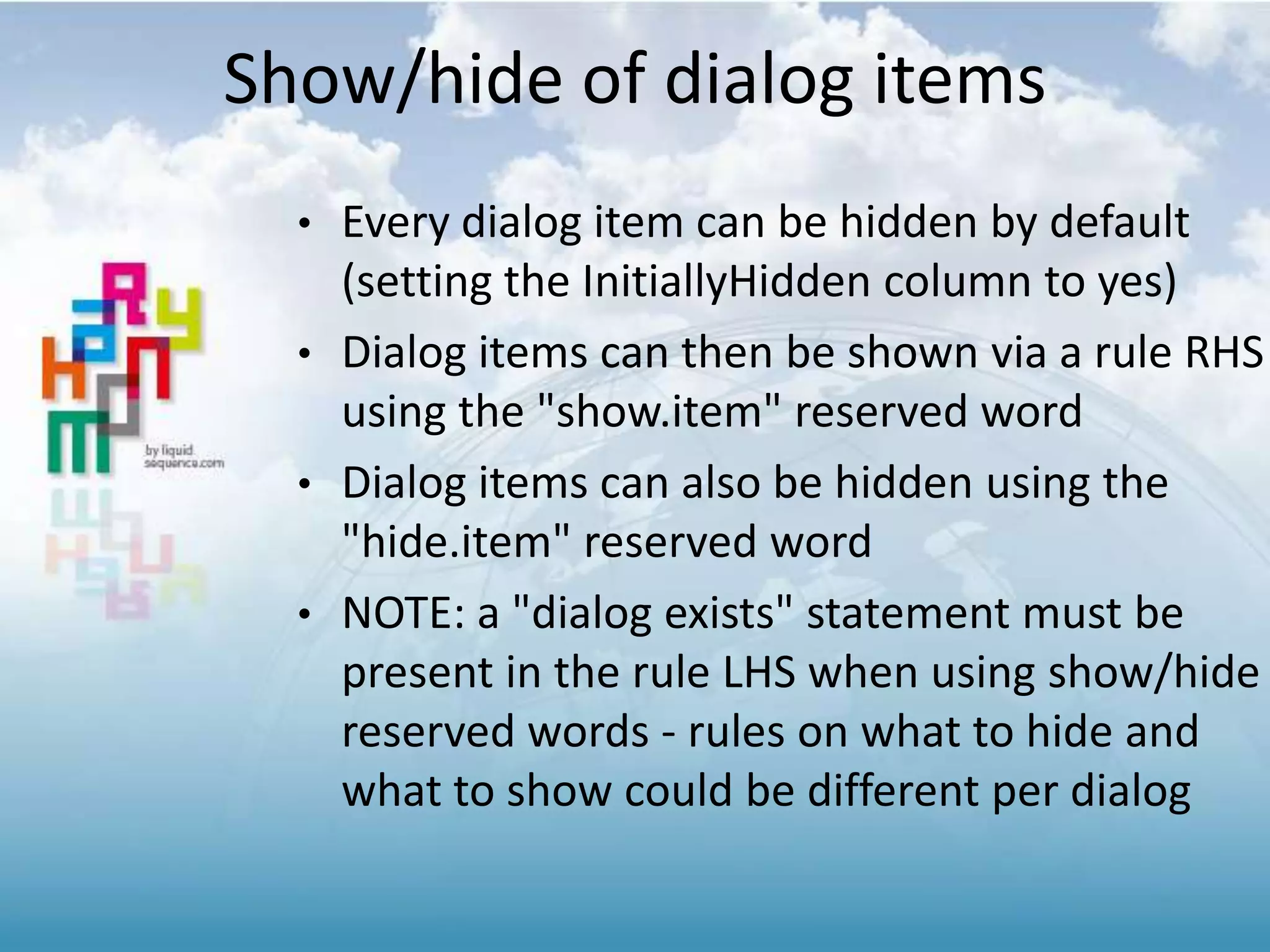 Show/hide of dialog items
• Every dialog item can be hidden by default
(setting the InitiallyHidden column to yes)
• Dialog items can then be shown via a rule RHS
using the "show.item" reserved word
• Dialog items can also be hidden using the
"hide.item" reserved word
• NOTE: a "dialog exists" statement must be
present in the rule LHS when using show/hide
reserved words - rules on what to hide and
what to show could be different per dialog
 