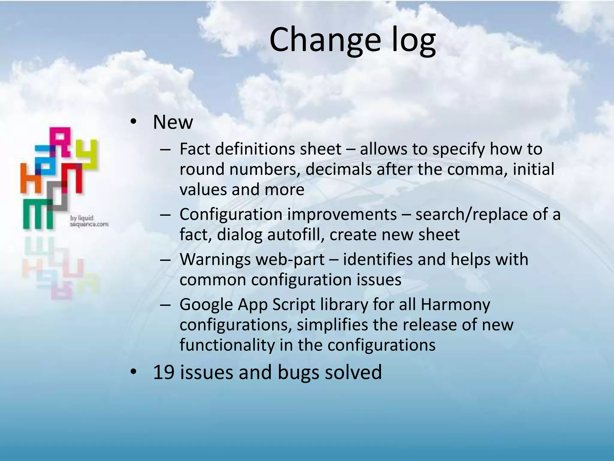 Change log
• New
– Fact definitions sheet – allows to specify how to
round numbers, decimals after the comma, initial
values and more
– Configuration improvements – search/replace of a
fact, dialog autofill, create new sheet
– Warnings web-part – identifies and helps with
common configuration issues
– Google App Script library for all Harmony
configurations, simplifies the release of new
functionality in the configurations
• 19 issues and bugs solved
 