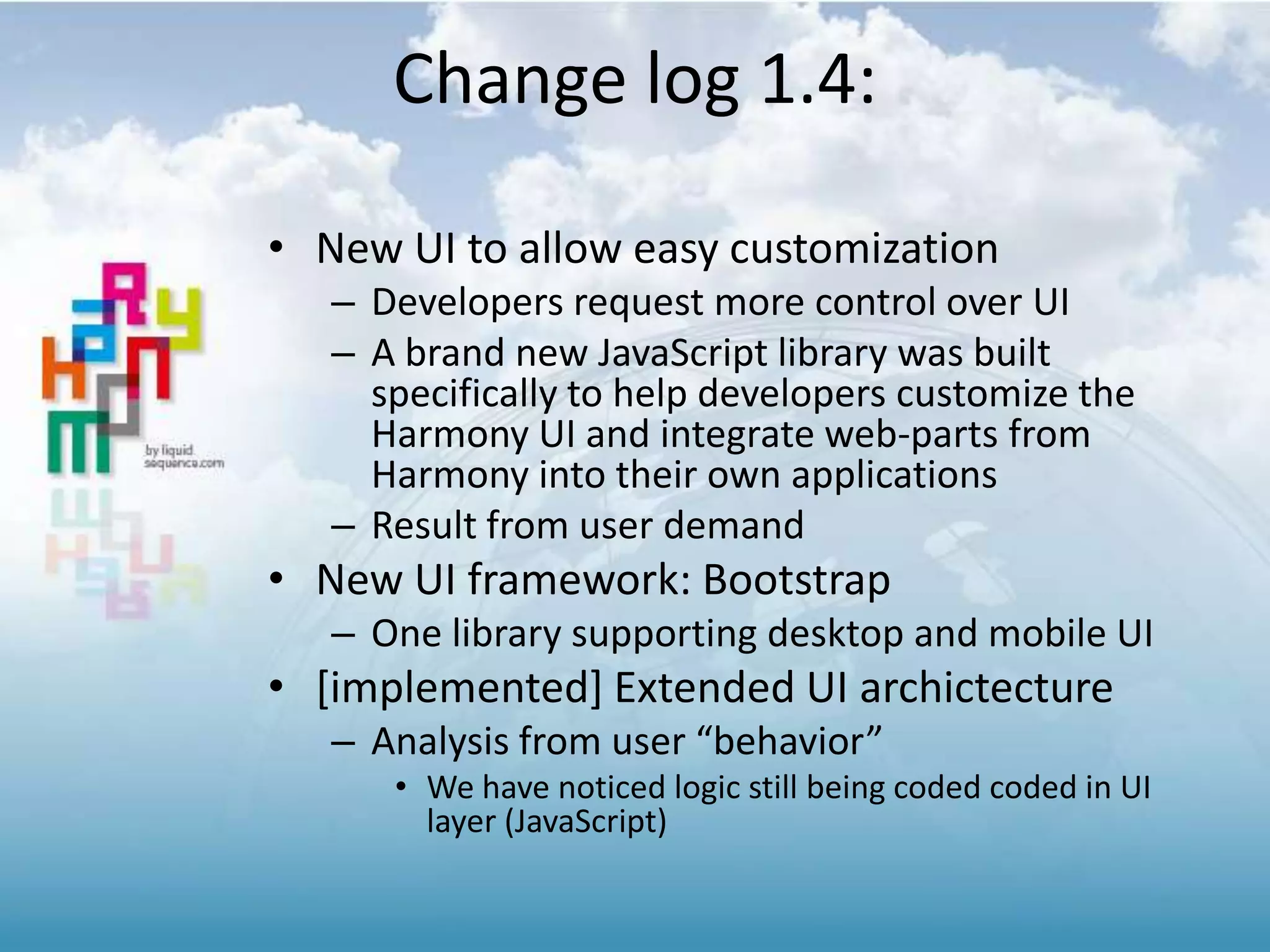 • New UI to allow easy customization
– Developers request more control over UI
– A brand new JavaScript library was built
specifically to help developers customize the
Harmony UI and integrate web-parts from
Harmony into their own applications
– Result from user demand
• New UI framework: Bootstrap
– One library supporting desktop and mobile UI
• [implemented] Extended UI archictecture
– Analysis from user “behavior”
• We have noticed logic still being coded coded in UI
layer (JavaScript)
Change log 1.4:
 