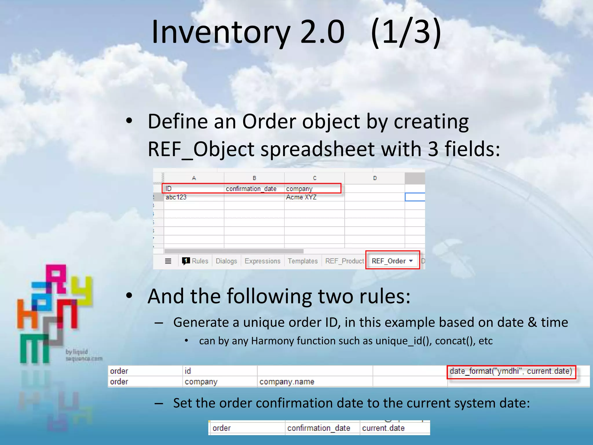 Inventory 2.0 (1/3)
• Define an Order object by creating
REF_Object spreadsheet with 3 fields:
• And the following two rules:
– Generate a unique order ID, in this example based on date & time
• can by any Harmony function such as unique_id(), concat(), etc
– Set the order confirmation date to the current system date:
 