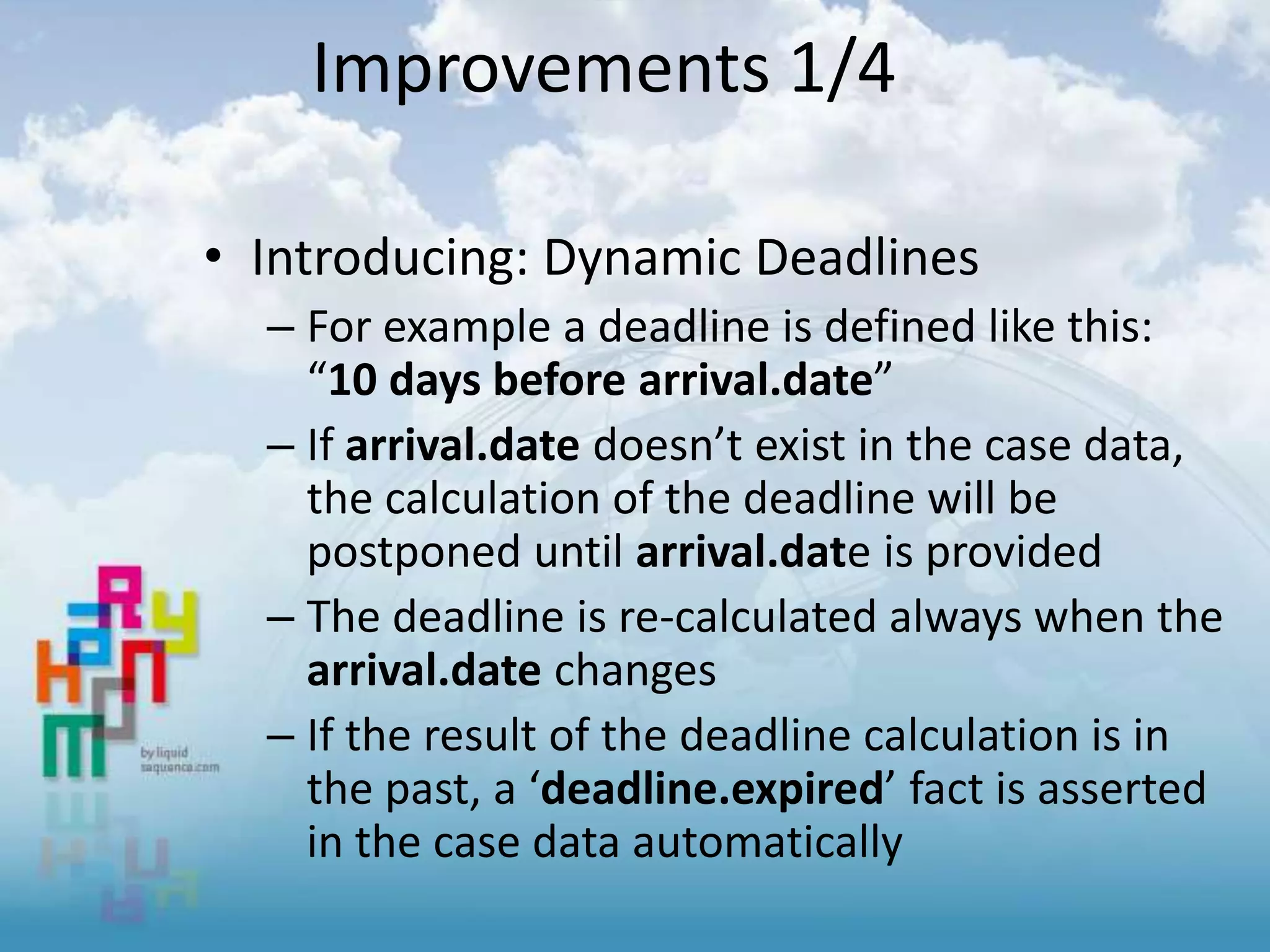 Improvements 1/4
• Introducing: Dynamic Deadlines
– For example a deadline is defined like this:
“10 days before arrival.date”
– If arrival.date doesn’t exist in the case data,
the calculation of the deadline will be
postponed until arrival.date is provided
– The deadline is re-calculated always when the
arrival.date changes
– If the result of the deadline calculation is in
the past, a ‘deadline.expired’ fact is asserted
in the case data automatically
 