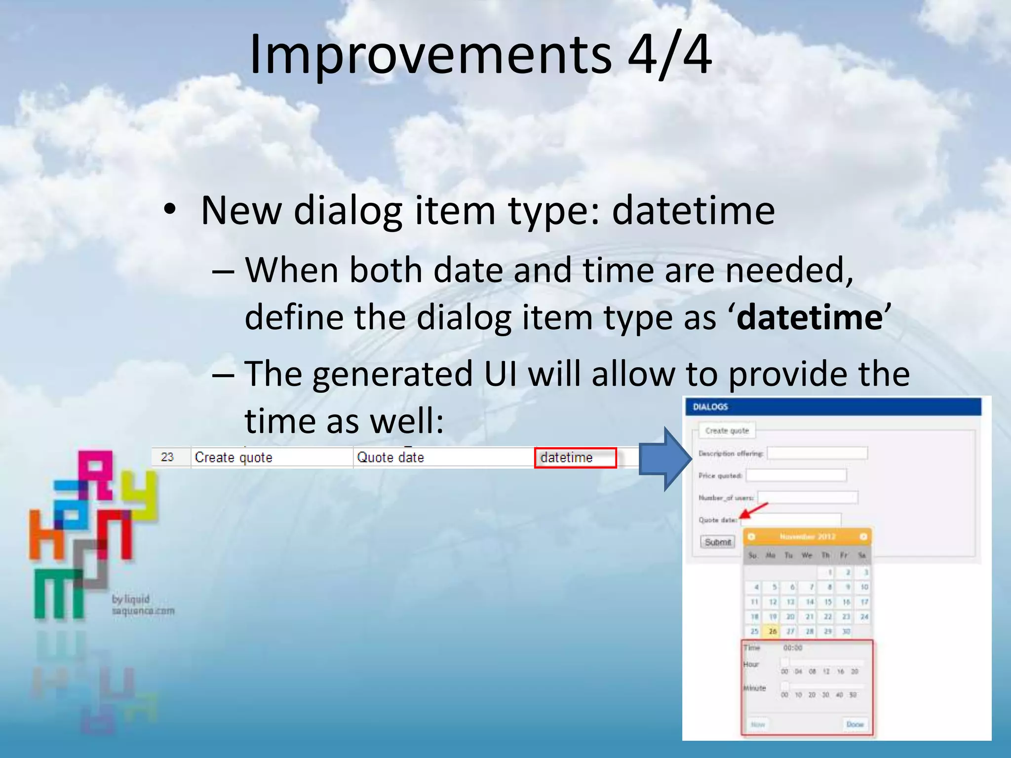 Improvements 4/4
• New dialog item type: datetime
– When both date and time are needed,
define the dialog item type as ‘datetime’
– The generated UI will allow to provide the
time as well:
 