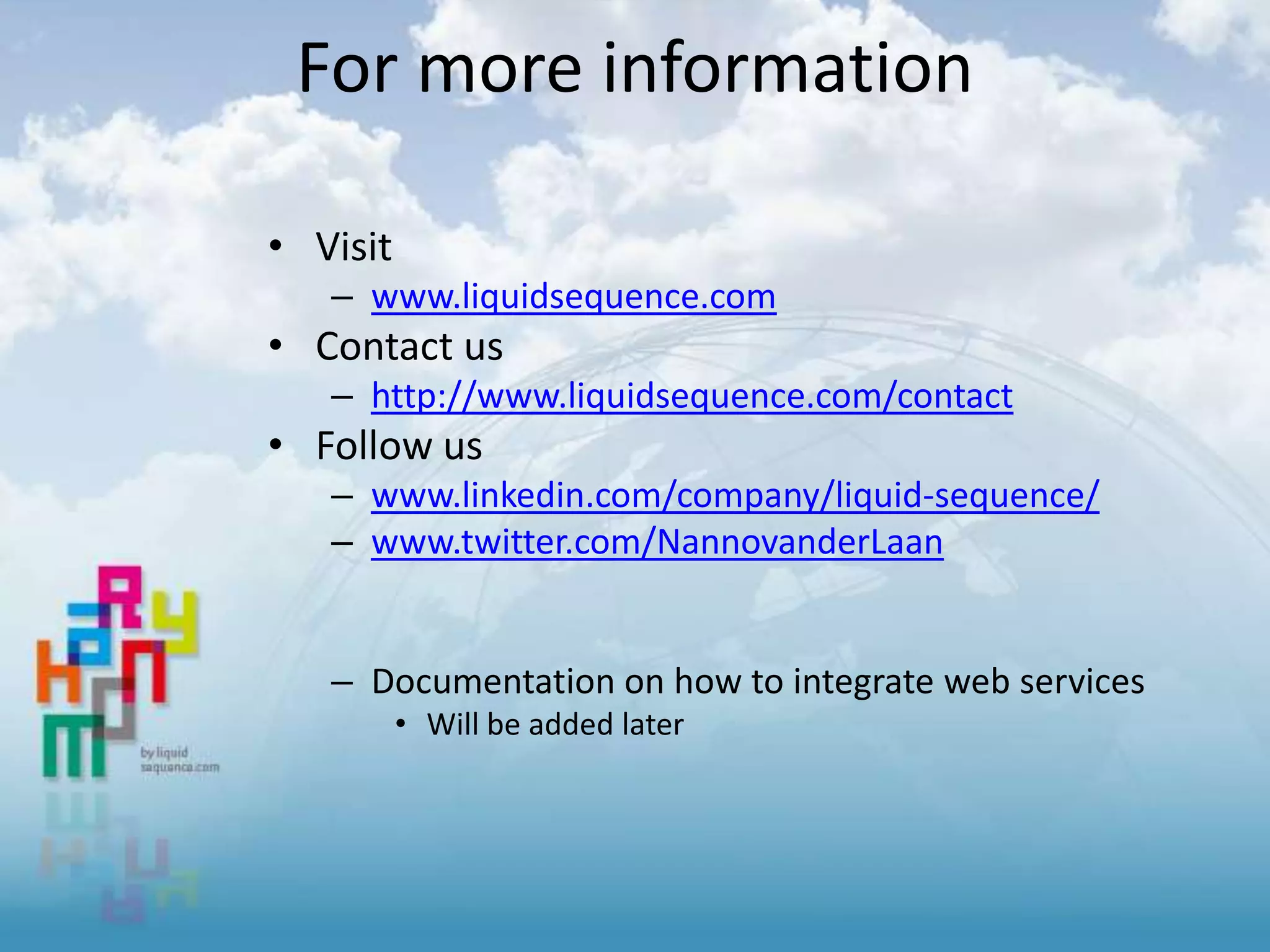 For more information
• Visit
– www.liquidsequence.com
• Contact us
– http://www.liquidsequence.com/contact
• Follow us
– www.linkedin.com/company/liquid-sequence/
– www.twitter.com/NannovanderLaan
– Documentation on how to integrate web services
• Will be added later
 