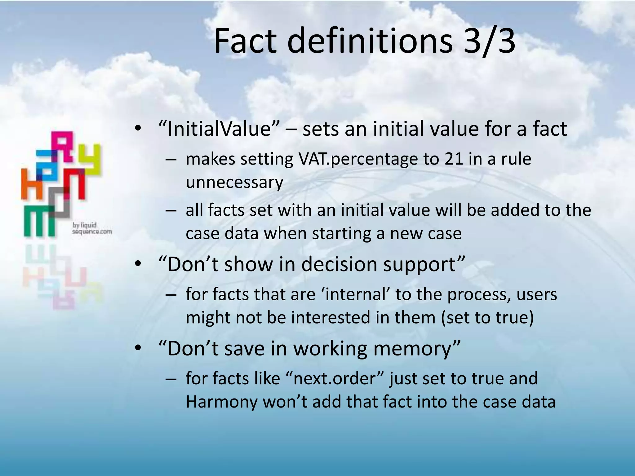Fact definitions 3/3
• “InitialValue” – sets an initial value for a fact
– makes setting VAT.percentage to 21 in a rule
unnecessary
– all facts set with an initial value will be added to the
case data when starting a new case
• “Don’t show in decision support”
– for facts that are ‘internal’ to the process, users
might not be interested in them (set to true)
• “Don’t save in working memory”
– for facts like “next.order” just set to true and
Harmony won’t add that fact into the case data
 