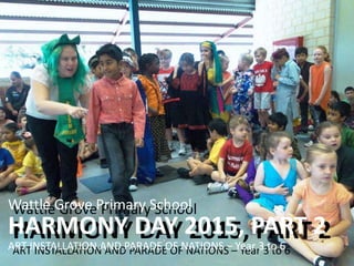 Wattle Grove Primary School
HARMONY DAY 2015, PART 2
ART INSTALLATION AND PARADE OF NATIONS – Year 3 to 6
Wattle Grove Primary School
HARMONY DAY 2015, PART 2
ART INSTALLATION AND PARADE OF NATIONS – Year 3 to 6
 
