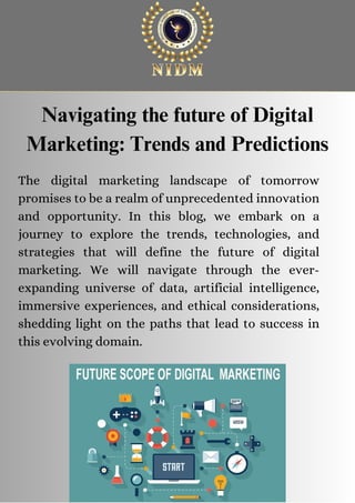 The digital marketing landscape of tomorrow
promises to be a realm of unprecedented innovation
and opportunity. In this blog, we embark on a
journey to explore the trends, technologies, and
strategies that will define the future of digital
marketing. We will navigate through the ever-
expanding universe of data, artificial intelligence,
immersive experiences, and ethical considerations,
shedding light on the paths that lead to success in
this evolving domain.
Navigating the future of Digital
Marketing: Trends and Predictions
 