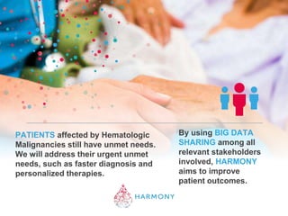 PATIENTS affected by Hematologic
Malignancies still have unmet needs.
We will address their urgent unmet
needs, such as faster diagnosis and
personalized therapies.
By using BIG DATA
SHARING among all
relevant stakeholders
involved, HARMONY
aims to improve
patient outcomes.
 