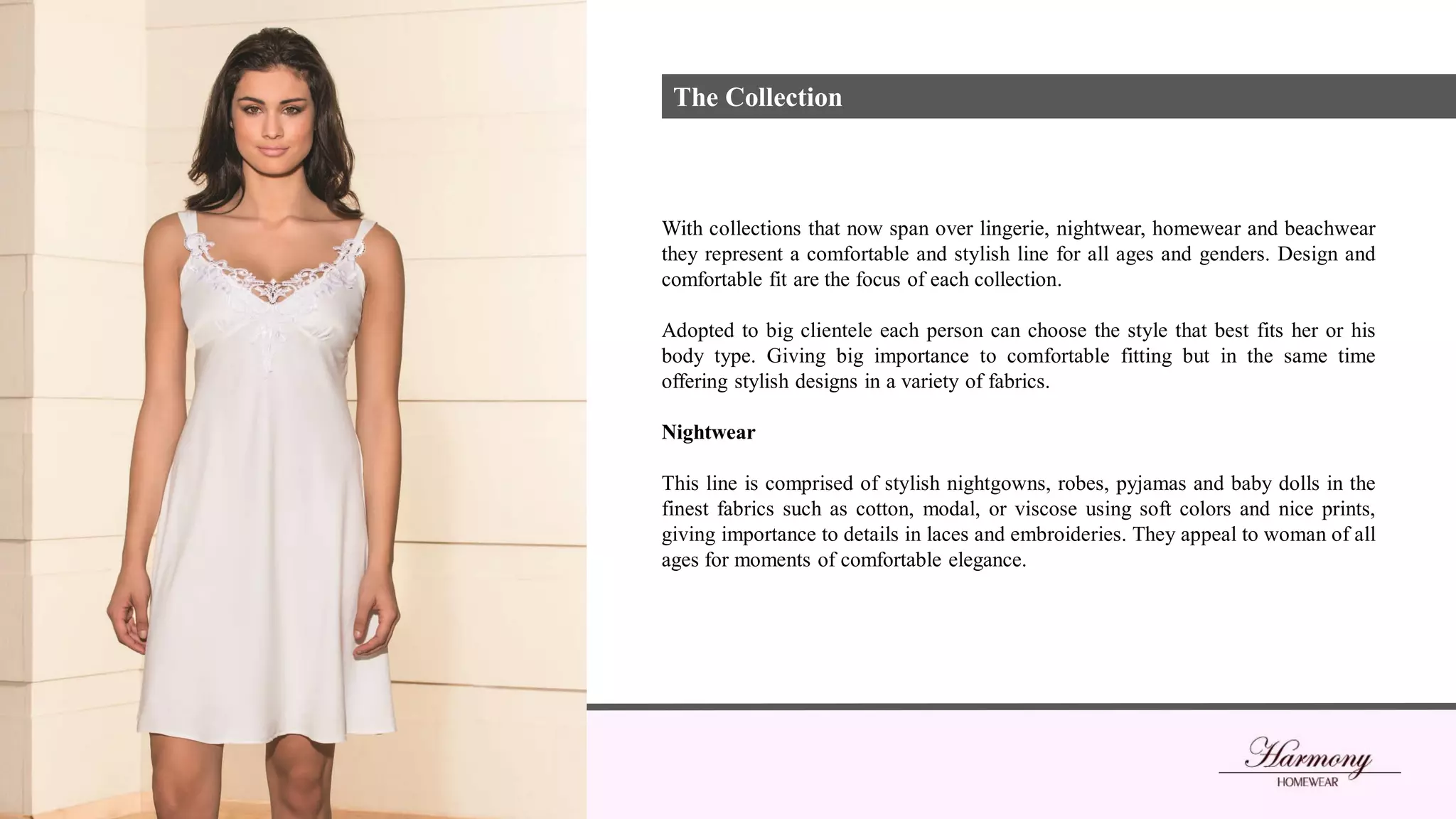 With collections that now span over lingerie, nightwear, homewear and beachwear
they represent a comfortable and stylish line for all ages and genders. Design and
comfortable fit are the focus of each collection.
Adopted to big clientele each person can choose the style that best fits her or his
body type. Giving big importance to comfortable fitting but in the same time
offering stylish designs in a variety of fabrics.
Nightwear
This line is comprised of stylish nightgowns, robes, pyjamas and baby dolls in the
finest fabrics such as cotton, modal, or viscose using soft colors and nice prints,
giving importance to details in laces and embroideries. They appeal to woman of all
ages for moments of comfortable elegance.
The Collection
 