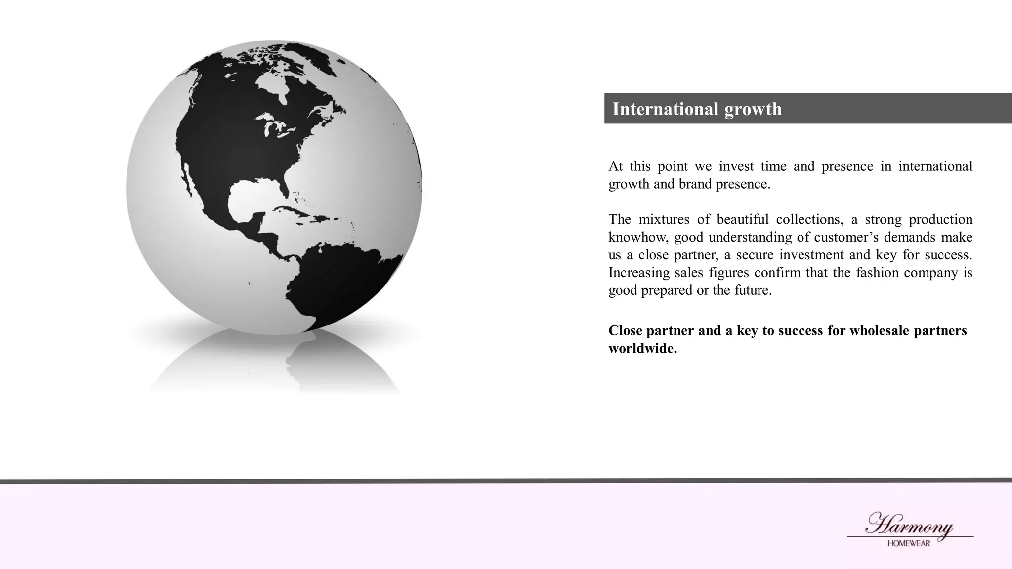 At this point we invest time and presence in international
growth and brand presence.
The mixtures of beautiful collections, a strong production
knowhow, good understanding of customer’s demands make
us a close partner, a secure investment and key for success.
Increasing sales figures confirm that the fashion company is
good prepared or the future.
Close partner and a key to success for wholesale partners
worldwide.
International growth
 