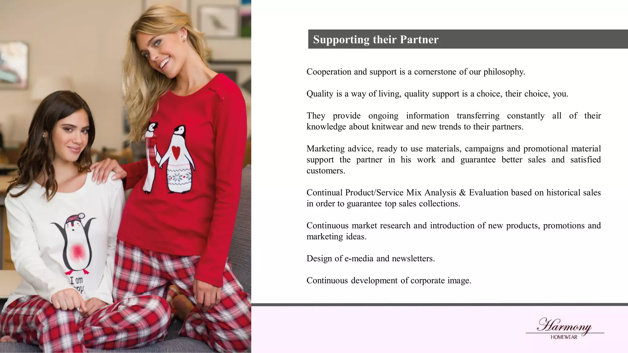 Supporting their Partner
Cooperation and support is a cornerstone of our philosophy.
Quality is a way of living, quality support is a choice, their choice, you.
They provide ongoing information transferring constantly all of their
knowledge about knitwear and new trends to their partners.
Marketing advice, ready to use materials, campaigns and promotional material
support the partner in his work and guarantee better sales and satisfied
customers.
Continual Product/Service Mix Analysis & Evaluation based on historical sales
in order to guarantee top sales collections.
Continuous market research and introduction of new products, promotions and
marketing ideas.
Design of e-media and newsletters.
Continuous development of corporate image.
 