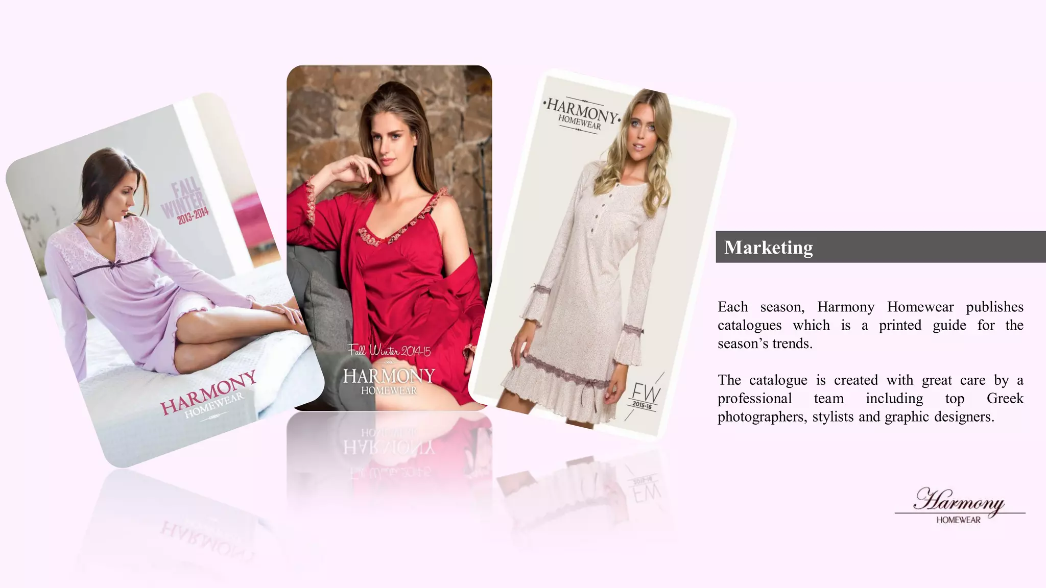 Marketing
Each season, Harmony Homewear publishes
catalogues which is a printed guide for the
season’s trends.
The catalogue is created with great care by a
professional team including top Greek
photographers, stylists and graphic designers.
 