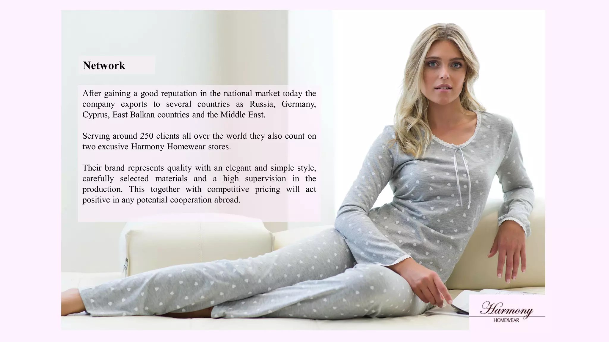 Network
After gaining a good reputation in the national market today the
company exports to several countries as Russia, Germany,
Cyprus, East Balkan countries and the Middle East.
Serving around 250 clients all over the world they also count on
two excusive Harmony Homewear stores.
Their brand represents quality with an elegant and simple style,
carefully selected materials and a high supervision in the
production. This together with competitive pricing will act
positive in any potential cooperation abroad.
 