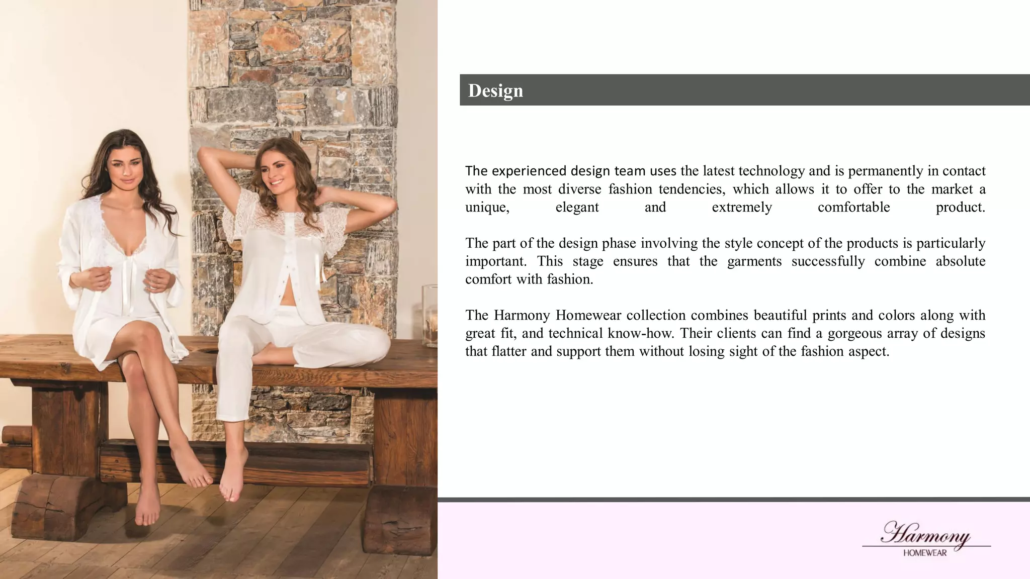 The experienced design team uses the latest technology and is permanently in contact
with the most diverse fashion tendencies, which allows it to offer to the market a
unique, elegant and extremely comfortable product.
The part of the design phase involving the style concept of the products is particularly
important. This stage ensures that the garments successfully combine absolute
comfort with fashion.
The Harmony Homewear collection combines beautiful prints and colors along with
great fit, and technical know-how. Their clients can find a gorgeous array of designs
that flatter and support them without losing sight of the fashion aspect.
Design
 