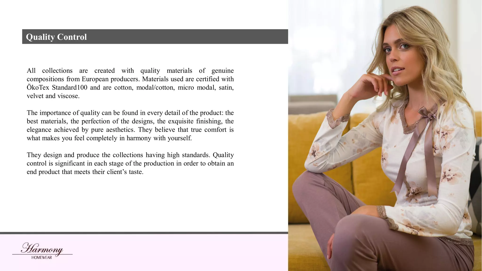 All collections are created with quality materials of genuine
compositions from European producers. Materials used are certified with
ÖkoTex Standard100 and are cotton, modal/cotton, micro modal, satin,
velvet and viscose.
The importance of quality can be found in every detail of the product: the
best materials, the perfection of the designs, the exquisite finishing, the
elegance achieved by pure aesthetics. They believe that true comfort is
what makes you feel completely in harmony with yourself.
They design and produce the collections having high standards. Quality
control is significant in each stage of the production in order to obtain an
end product that meets their client’s taste.
Quality Control
 