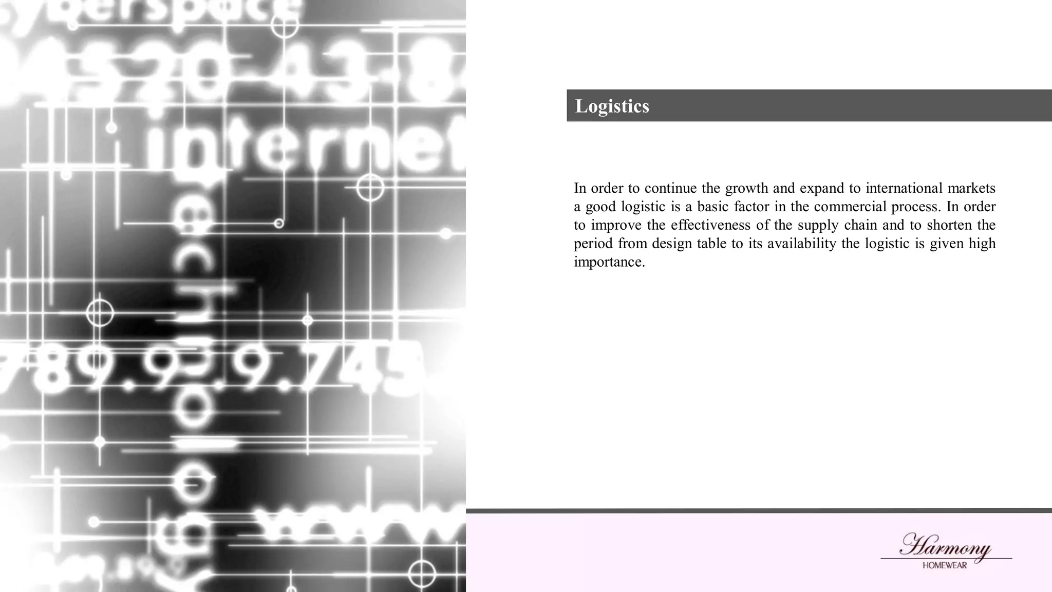Logistics
In order to continue the growth and expand to international markets
a good logistic is a basic factor in the commercial process. In order
to improve the effectiveness of the supply chain and to shorten the
period from design table to its availability the logistic is given high
importance.
 