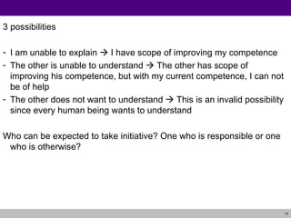 3 possibilities I am unable to explain    I have scope of improving my competence The other is unable to understand    The other has scope of improving his competence, but with my current competence, I can not be of help The other does not want to understand    This is an invalid possibility since every human being wants to understand Who can be expected to take initiative? One who is responsible or one who is otherwise? 