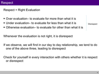 Respect Respect = Right Evaluation Over evaluation– to evaluate for more than what it is Under evaluation– to evaluate for less than what it is Otherwise evaluation– to evaluate for other than what it is Whenever the evaluation is not right, it is disrespect If we observe, we will find in our day to day relationship, we tend to do one of the above three, leading to disrespect Check for yourself in every interaction with others whether it is respect or disrespect Disrespect 