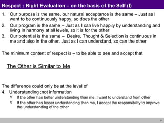 Respect :  Right Evaluation – on the basis of the Self (I) Our purpose is the same, our natural acceptance  is the same  –  Just as I want to be continuously happy, so does the other Our program  is the same  –  Just as I can live happily by understanding and living in harmony at all levels, so it is for the other Our potential  is the same  –   Desire, Thought & Selection is continuous in me and also in the other .  Just as I can understand, so can the other The minimum content of respect is – to be able to  see and accept that  The Other is Similar to Me The difference could only be at the level of  4.  Understanding ;not information If the other has better understanding than me, I want to understand from other If the other has lesser understanding than me, I accept the responsibility to improve the understanding of the other 